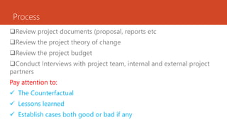 Process
Review project documents (proposal, reports etc
Review the project theory of change
Review the project budget
Conduct Interviews with project team, internal and external project
partners
Pay attention to:
 The Counterfactual
 Lessons learned
 Establish cases both good or bad if any
 