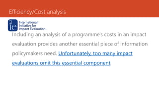 Efficiency/Cost analysis
Including an analysis of a programme's costs in an impact
evaluation provides another essential piece of information
policymakers need. Unfortunately, too many impact
evaluations omit this essential component.
 