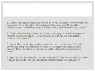 1. Clarity of physical presentation: Can you read the print? Are several print
types used to clarify different meanings of the same word? Does the
dictionary use colored lettering, boldface, italics, and a numbering system?
2. Clarity of definitions: Does the dictionary supply authentic examples of
modern usage in context? How are idioms listed? Are the translations
themselves idiomatic?
3. Focus: Has the foreign reader been taken into consideration? Are the
predicates and principal parts of irregular/strong verbs listed as main
entries? Does the dictionary provide a sufficient number of compound
nouns?
4. Special lists of entries: Do the lists assist you? Does the extra listing make
it easier for you to find the specialized information in the dictionary?
 