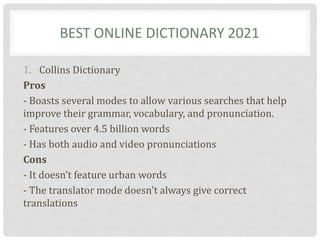 BEST ONLINE DICTIONARY 2021
1. Collins Dictionary
Pros
- Boasts several modes to allow various searches that help
improve their grammar, vocabulary, and pronunciation.
- Features over 4.5 billion words
- Has both audio and video pronunciations
Cons
- It doesn’t feature urban words
- The translator mode doesn’t always give correct
translations
 