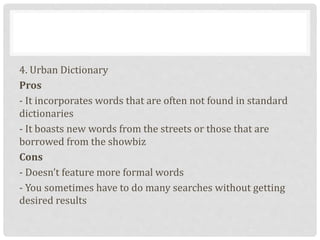 4. Urban Dictionary
Pros
- It incorporates words that are often not found in standard
dictionaries
- It boasts new words from the streets or those that are
borrowed from the showbiz
Cons
- Doesn’t feature more formal words
- You sometimes have to do many searches without getting
desired results
 