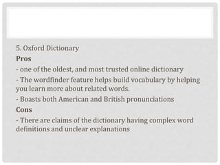 5. Oxford Dictionary
Pros
- one of the oldest, and most trusted online dictionary
- The wordfinder feature helps build vocabulary by helping
you learn more about related words.
- Boasts both American and British pronunciations
Cons
- There are claims of the dictionary having complex word
definitions and unclear explanations
 