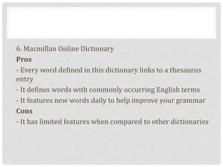 6. Macmillan Online Dictionary
Pros
- Every word defined in this dictionary links to a thesaurus
entry
- It defines words with commonly occurring English terms
- It features new words daily to help improve your grammar
Cons
- It has limited features when compared to other dictionaries
 
