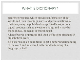 WHAT IS DICTIONARY?
- reference resource which provides information about
words and their meanings, uses, and pronunciations. A
dictionary may be published as a printed book, or as a
digital product such as a website or app, and it may be
monolingual, bilingual, or multilingual.
- A list of words or phrases and their definitions arranged in
alphabetical order.
- help users look up definitions to get a better understanding
of the word and an overall better understanding of a
language or field
 