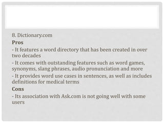 8. Dictionary.com
Pros
- It features a word directory that has been created in over
two decades
- It comes with outstanding features such as word games,
synonyms, slang phrases, audio pronunciation and more
- It provides word use cases in sentences, as well as includes
definitions for medical terms
Cons
- Its association with Ask.com is not going well with some
users
 