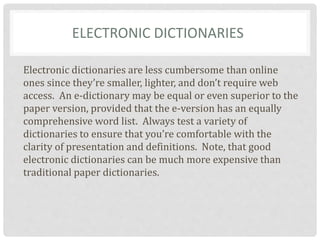 ELECTRONIC DICTIONARIES
Electronic dictionaries are less cumbersome than online
ones since they’re smaller, lighter, and don’t require web
access. An e-dictionary may be equal or even superior to the
paper version, provided that the e-version has an equally
comprehensive word list. Always test a variety of
dictionaries to ensure that you’re comfortable with the
clarity of presentation and definitions. Note, that good
electronic dictionaries can be much more expensive than
traditional paper dictionaries.
 