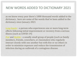 NEW WORDS ADDED TO DICTIONARY 2021
as we know every year there’s 1000 thousand words added to the
dictionary , here are some of the words that’ve been added to the
dictionary since January 2021
Long hauler : a person who experiences one or more long-term
effects following initial improvement or recovery from a serious
illness (such as COVID-19)
Pod and Bubble : a usually small group of people (such as family
members, friends, coworkers, or classmates) who regularly
interact closely with one another but with few or no others in
order to minimize exposure and reduce the transmission of
infection during an outbreak of a contagious disease.
 
