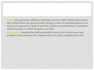 Bubble also gained an additional meaning: an area within which sports teams
stay isolated from the general public during a series of scheduled games so as
to prevent exposure to disease and that includes accommodations, amenities,
and the location at which the games are held
Wet market : a market that sells perishable items (such as fresh meat and
produce) and sometimes live animals which are often slaughtered on-site
 