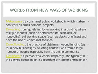 WORDS FROM NEW WAYS OF WORKING
•
Makerspace : a communal public workshop in which makers
can work on small personal projects
•
Coworking : being, relating to, or working in a building where
multiple tenants (such as entrepreneurs, start-ups, or
nonprofits) rent working space (such as desks or offices) and
have the use of communal facilities
•
Crowdfunding : the practice of obtaining needed funding (as
for a new business) by soliciting contributions from a large
number of people especially from the online community
•
Gig worker : a person who works temporary jobs typically in
the service sector as an independent contractor or freelancer
 