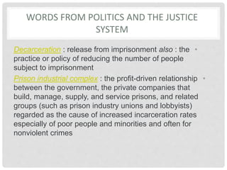 WORDS FROM POLITICS AND THE JUSTICE
SYSTEM
•
Decarceration : release from imprisonment also : the
practice or policy of reducing the number of people
subject to imprisonment
•
Prison industrial complex : the profit-driven relationship
between the government, the private companies that
build, manage, supply, and service prisons, and related
groups (such as prison industry unions and lobbyists)
regarded as the cause of increased incarceration rates
especially of poor people and minorities and often for
nonviolent crimes
 