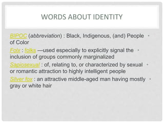 WORDS ABOUT IDENTITY
•
BIPOC (abbreviation) : Black, Indigenous, (and) People
of Color
•
Folx : folks —used especially to explicitly signal the
inclusion of groups commonly marginalized
•
Sapiosexual : of, relating to, or characterized by sexual
or romantic attraction to highly intelligent people
•
Silver fox : an attractive middle-aged man having mostly
gray or white hair
 