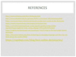 REFERENCES
http://www.antimoon.com/how/dictionary.htm
http://www.columbia.edu/itc/german/korb/1113/client_edit/dictionary.html
https://www.merriam-webster.com/words-at-play/new-words-in-the-dictionary
https://www.computerhope.com/jargon/d/dictiona.htm
https://www.btb.termiumplus.gc.ca/tpv2guides/guides/wrtps/index-
eng.html?lang=eng&lettr=indx_catlog_p&page=96bousMx83Pw.html
https://english.stackexchange.com/questions/14425/what-is-the-best-paper-based-
dictionary
https://theconversation.com/how-technology-is-changing-language-and-the-way-we-
think-about-the-world-35856
https://rapidapi.com/blog/best-online-dictionaries/
 