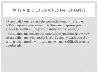 WHY ARE DICTIONARIES IMPORTANT?
- A good dictionary can help you understand your subject
better, improve your communication and improve your
grades by making sure you are using words correctly.
- not all dictionaries are the same and if you don’t know how
to use a dictionary correctly, it could actually teach you the
wrong meaning of a word and make it more difficult to get a
good grade.
 