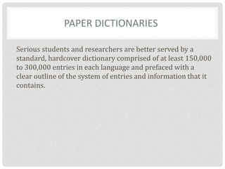 PAPER DICTIONARIES
Serious students and researchers are better served by a
standard, hardcover dictionary comprised of at least 150,000
to 300,000 entries in each language and prefaced with a
clear outline of the system of entries and information that it
contains.
 