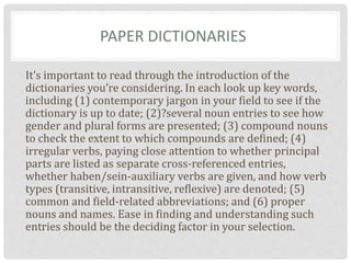 PAPER DICTIONARIES
It’s important to read through the introduction of the
dictionaries you’re considering. In each look up key words,
including (1) contemporary jargon in your field to see if the
dictionary is up to date; (2)?several noun entries to see how
gender and plural forms are presented; (3) compound nouns
to check the extent to which compounds are defined; (4)
irregular verbs, paying close attention to whether principal
parts are listed as separate cross-referenced entries,
whether haben/sein-auxiliary verbs are given, and how verb
types (transitive, intransitive, reflexive) are denoted; (5)
common and field-related abbreviations; and (6) proper
nouns and names. Ease in finding and understanding such
entries should be the deciding factor in your selection.
 