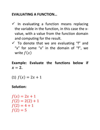 EVALUATING A FUNCTION…
In evaluating a function means replacing
the variable in the function, in this case the x-
value, with a value from the function domain
and computing for the result.
To denote that we are evaluating “f” and
“x” for some “x” in the domain of “f”, we
write ( )
Example: Evaluate the functions below if
.
(1) ( )
Solution:
( )
( ) ( )
( )
( )