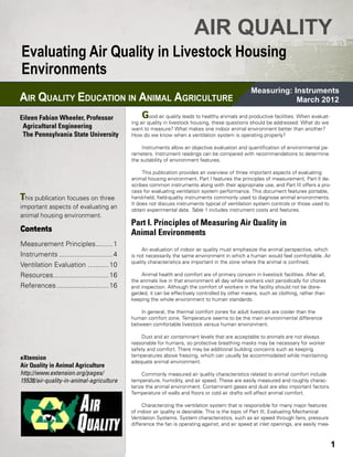 AIR QUALITY
Evaluating Air Quality in Livestock Housing
Environments
                                                                                                  Measuring: Instruments
AIR QUALITY EDUCATION IN ANIMAL AGRICULTURE                                                                   March 2012
                                            	
Eileen Fabian Wheeler, Professor                G    ood air quality leads to healthy animals and productive facilities. When evaluat-
                                            ing air quality in livestock housing, these questions should be addressed: What do we
  Agricultural Engineering                  want to measure? What makes one indoor animal environment better than another?
	 The Pennsylvania State University         How do we know when a ventilation system is operating properly?

                                                 Instruments allow an objective evaluation and quantification of environmental pa-
                                            rameters. Instrument readings can be compared with recommendations to determine
                                            the suitability of environment features.

                                                 This publication provides an overview of three important aspects of evaluating
                                            animal housing environment. Part I features the principles of measurement, Part II de-
                                            scribes common instruments along with their appropriate use, and Part III offers a pro-
                                            cess for evaluating ventilation system performance. This document features portable,
This publication focuses on three           hand-held, field-quality instruments commonly used to diagnose animal environments.
                                            It does not discuss instruments typical of ventilation system controls or those used to
important aspects of evaluating an          obtain experimental data. Table 1 includes instrument costs and features.
animal housing environment.
                                            Part I. Principles of Measuring Air Quality in
Contents                                    Animal Environments
Measurement Principles..........1
                                                 An evaluation of indoor air quality must emphasize the animal perspective, which
Instruments.............................4   is not necessarily the same environment in which a human would feel comfortable. Air
                                            quality characteristics are important in the zone where the animal is confined.
Ventilation Evaluation ............10            	
Resources..............................16        Animal health and comfort are of primary concern in livestock facilities. After all,
                                            the animals live in that environment all day while workers visit periodically for chores
References............................16    and inspection. Although the comfort of workers in the facility should not be disre-
                                            garded, it can be effectively controlled by other means, such as clothing, rather than
                                            keeping the whole environment to human standards.

                                                In general, the thermal comfort zones for adult livestock are cooler than the
                                            human comfort zone. Temperature seems to be the main environmental difference
                                            between comfortable livestock versus human environment.

                                                 Dust and air contaminant levels that are acceptable to animals are not always
                                            reasonable for humans, so protective breathing masks may be necessary for worker
                                            safety and comfort. There may be additional building concerns such as keeping
eXtension                                   temperatures above freezing, which can usually be accommodated while maintaining
                                            adequate animal environment.
Air Quality in Animal Agriculture                	
http://www.extension.org/pages/                  Commonly measured air quality characteristics related to animal comfort include
15538/air-quality-in-animal-agriculture     temperature, humidity, and air speed. These are easily measured and roughly charac-
                                            terize the animal environment. Contaminant gases and dust are also important factors.
                                            Temperature of walls and floors or cold air drafts will affect animal comfort.
                                                 	
                                                 Characterizing the ventilation system that is responsible for many major features
                                            of indoor air quality is desirable. This is the topic of Part III, Evaluating Mechanical
                                            Ventilation Systems. System characteristics, such as air speed through fans, pressure
                                            difference the fan is operating against, and air speed at inlet openings, are easily mea-



                                                                                                                                         1
 