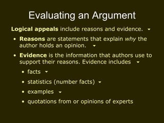 Evaluating an Argument Logical appeals  include reasons and evidence. Reasons  are statements that explain  why  the author holds an opinion. Evidence  is the information that authors use to support their reasons. Evidence includes facts statistics (number facts) examples quotations from or opinions of experts 