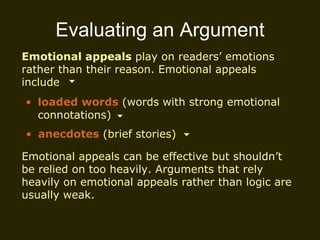 Evaluating an Argument Emotional appeals  play on readers’ emotions rather than their reason. Emotional appeals include loaded words  (words with strong emotional connotations) Emotional appeals can be effective but shouldn’t be relied on too heavily. Arguments that rely heavily on emotional appeals rather than logic are usually weak.  anecdotes  (brief stories) 