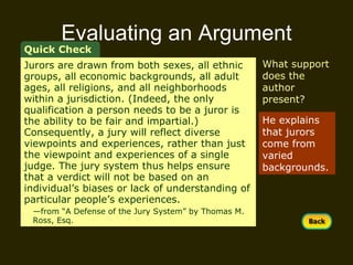Evaluating an Argument Quick Check What support does the author  present? He explains that jurors come from varied backgrounds. Jurors are drawn from both sexes, all ethnic groups, all economic backgrounds, all adult ages, all religions, and all neighborhoods within a jurisdiction. (Indeed, the only qualification a person needs to be a juror is the ability to be fair and impartial.) Consequently, a jury will reflect diverse viewpoints and experiences, rather than just the viewpoint and experiences of a single judge. The jury system thus helps ensure that a verdict will not be based on an individual’s biases or lack of understanding of particular people’s experiences.  — from “A Defense of the Jury System” by Thomas M.  Ross, Esq. 