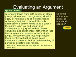 Evaluating an Argument Quick Check Does the author use logical or emotional appeals? Jurors are drawn from both sexes, all ethnic groups, all economic backgrounds, all adult ages, all religions, and all neighborhoods within a jurisdiction. (Indeed, the only qualification a person needs to be a juror is the ability to be fair and impartial.) Consequently, a jury will reflect diverse viewpoints and experiences, rather than just the viewpoint and experiences of a single judge. The jury system thus helps ensure that a verdict will not be based on an individual’s biases or lack of understanding of particular people’s experiences.  — from “A Defense of the Jury System” by Thomas M.  Ross, Esq. 