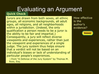 Evaluating an Argument How effective is the author’s evidence? Quick Check Jurors are drawn from both sexes, all ethnic groups, all economic backgrounds, all adult ages, all religions, and all neighborhoods within a jurisdiction. (Indeed, the only qualification a person needs to be a juror is the ability to be fair and impartial.) Consequently, a jury will reflect diverse viewpoints and experiences, rather than just the viewpoint and experiences of a single judge. The jury system thus helps ensure that a verdict will not be based on an individual’s biases or lack of understanding of particular people’s experiences.  — from “A Defense of the Jury System” by Thomas M.  Ross, Esq. 