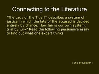 Connecting to the Literature “ The Lady or the Tiger?” describes a system of justice in which the fate of the accused is decided entirely by chance. How fair is our own system, trial by jury? Read the following persuasive essay to find out what one expert thinks. [End of Section] 