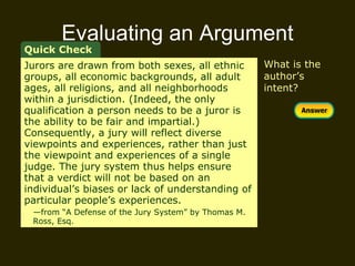 Evaluating an Argument What is the author’s intent? Quick Check Jurors are drawn from both sexes, all ethnic groups, all economic backgrounds, all adult ages, all religions, and all neighborhoods within a jurisdiction. (Indeed, the only qualification a person needs to be a juror is the ability to be fair and impartial.) Consequently, a jury will reflect diverse viewpoints and experiences, rather than just the viewpoint and experiences of a single judge. The jury system thus helps ensure that a verdict will not be based on an individual’s biases or lack of understanding of particular people’s experiences.  — from “A Defense of the Jury System” by Thomas M.  Ross, Esq. 