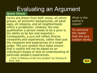 Evaluating an Argument To convince the reader that the jury system works. Quick Check What is the author’s intent? Jurors are drawn from both sexes, all ethnic groups, all economic backgrounds, all adult ages, all religions, and all neighborhoods within a jurisdiction. (Indeed, the only qualification a person needs to be a juror is the ability to be fair and impartial.) Consequently, a jury will reflect diverse viewpoints and experiences, rather than just the viewpoint and experiences of a single judge. The jury system thus helps ensure that a verdict will not be based on an individual’s biases or lack of understanding of particular people’s experiences.  — from “A Defense of the Jury System” by Thomas M.  Ross, Esq. 