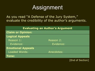 Assignment As you read “A Defense of the Jury System,” evaluate the credibility of the author’s arguments.  [End of Section] Evaluating an Author’s Argument Claim or Opinion: Logical Appeals Reason 1: Evidence:  Reason 2: Evidence: Emotional Appeals Loaded Words:  Anecdotes: Tone: 