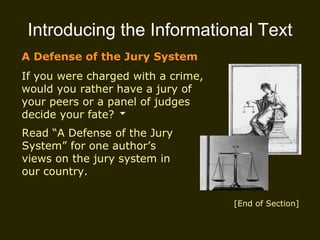 Introducing the Informational Text A Defense of the Jury System If you were charged with a crime, would you rather have a jury of your peers or a panel of judges decide your fate? Read “A Defense of the Jury System” for one author’s views on the jury system in our country. [End of Section] 
