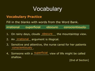 Vocabulary Vocabulary Practice Fill in the blanks with words from the Word Bank. 1. On rainy days, clouds _________ the mountaintop view. 2. An _________ argument is illogical. 3. Sensitive and attentive, the nurse cared for her patients _____________. 4. Someone with a _________ view of life might be called shallow. irrational  superficial  obscure  conscientiously obscure irrational conscientiously superficial [End of Section] 