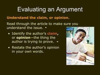 Evaluating an Argument Understand the claim, or opinion. Read through the article to make sure you understand the issue. Identify the author’s  claim ,  or  opinion —the thing the author is trying to prove. Restate the author’s opinion in your own words.  
