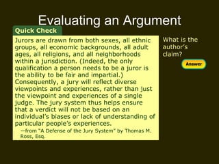 Evaluating an Argument Quick Check Jurors are drawn from both sexes, all ethnic groups, all economic backgrounds, all adult ages, all religions, and all neighborhoods within a jurisdiction. (Indeed, the only qualification a person needs to be a juror is the ability to be fair and impartial.) Consequently, a jury will reflect diverse viewpoints and experiences, rather than just the viewpoint and experiences of a single judge. The jury system thus helps ensure that a verdict will not be based on an individual’s biases or lack of understanding of particular people’s experiences.  — from “A Defense of the Jury System” by Thomas M.  Ross, Esq. What is the author’s claim? 