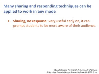 Many sharing and responding techniques can be
applied to work in any mode
1. Sharing, no response: Very useful early on, it can
prompt students to be more aware of their audience.
Elbow, Peter, and Pat Belanoff. A Community of Writers:
A Workshop Course in Writing. Boston: McGraw-Hill, 2000. Print.
 