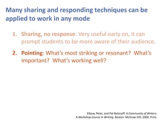 Many sharing and responding techniques can be
applied to work in any mode
1. Sharing, no response: Very useful early on, it can
prompt students to be more aware of their audience.
2. Pointing: What’s most striking or resonant? What’s
important? What’s working well?
Elbow, Peter, and Pat Belanoff. A Community of Writers:
A Workshop Course in Writing. Boston: McGraw-Hill, 2000. Print.
 