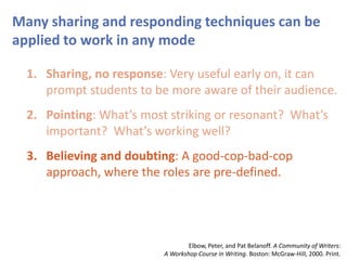 Many sharing and responding techniques can be
applied to work in any mode
1. Sharing, no response: Very useful early on, it can
prompt students to be more aware of their audience.
2. Pointing: What’s most striking or resonant? What’s
important? What’s working well?
3. Believing and doubting: A good-cop-bad-cop
approach, where the roles are pre-defined.
Elbow, Peter, and Pat Belanoff. A Community of Writers:
A Workshop Course in Writing. Boston: McGraw-Hill, 2000. Print.
 