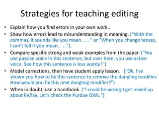 Strategies for teaching editing
• Explain how you find errors in your own work..
• Show how errors lead to misunderstanding in meaning. ("With the
commas, it sounds like you mean. . . ." or "When you change tenses,
I can't tell if you mean. . . .").
• Compare specific strong and weak examples from the paper. ("You
use passive voice in this sentence, but over here, you use active
voice. See how this sentence is less wordy?")
• Model corrections, then have student apply lesson. ("Ok, I've
shown you how to fix this sentence to remove the dangling modifier.
How would you fix this next dangling modifier?")
• When in doubt, use a handbook. (“I could be wrong-I get mixed up
about lie/lay. Let’s check the Purdue OWL.")
 