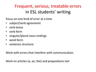 Frequent, serious, treatable errors
in ESL students’ writing
Focus on one kind of error at a time
• subject/verb agreement
• verb tense
• verb form
• singular/plural noun endings
• word form
• sentence structure
Work with errors that interfere with communication.
Work on articles (a, an, the) and prepositions last
 