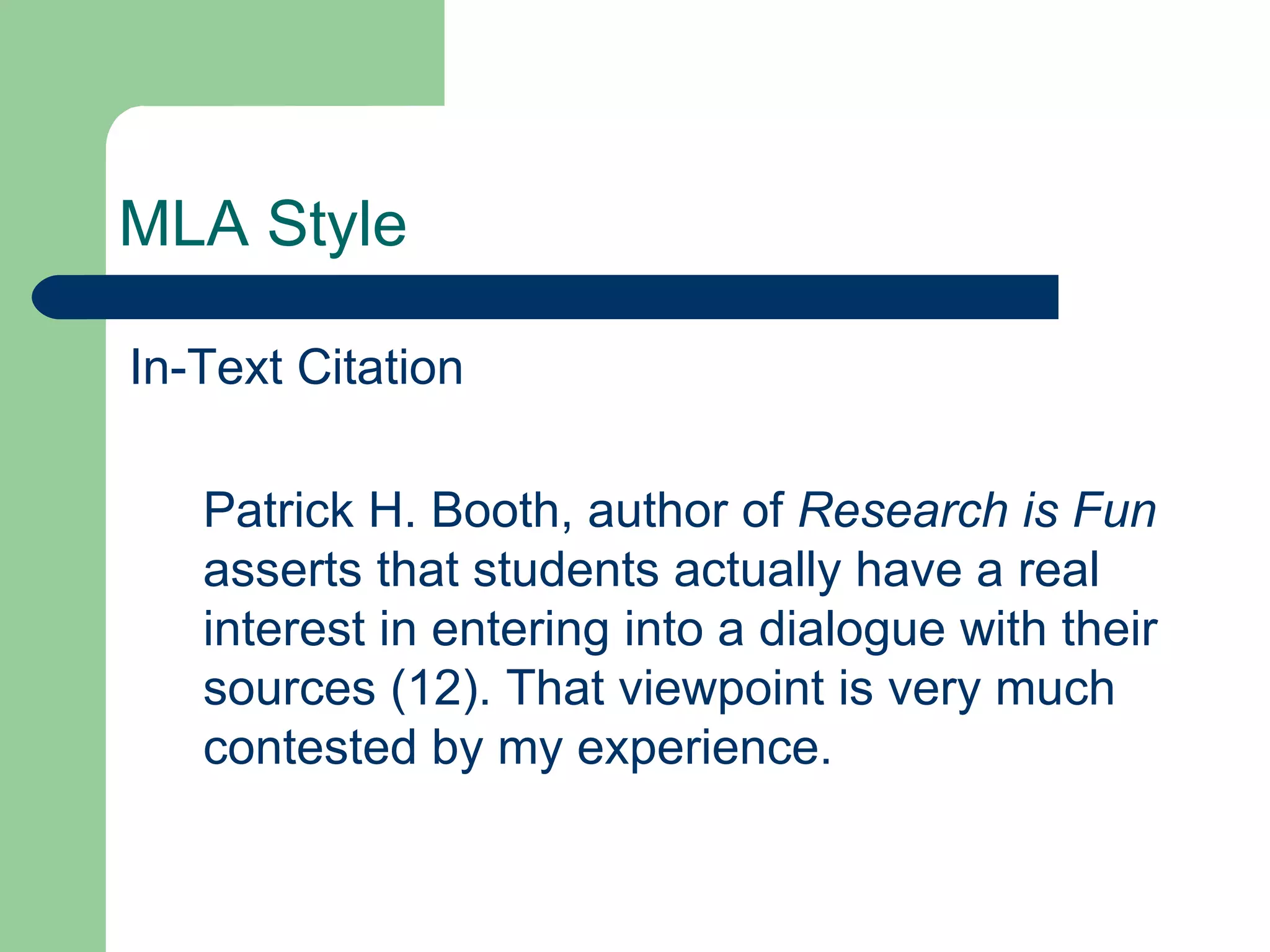 MLA Style In-Text Citation Patrick H. Booth, author of  Research is Fun  asserts that students actually have a real interest in entering into a dialogue with their sources (12). That viewpoint is very much contested by my experience. 