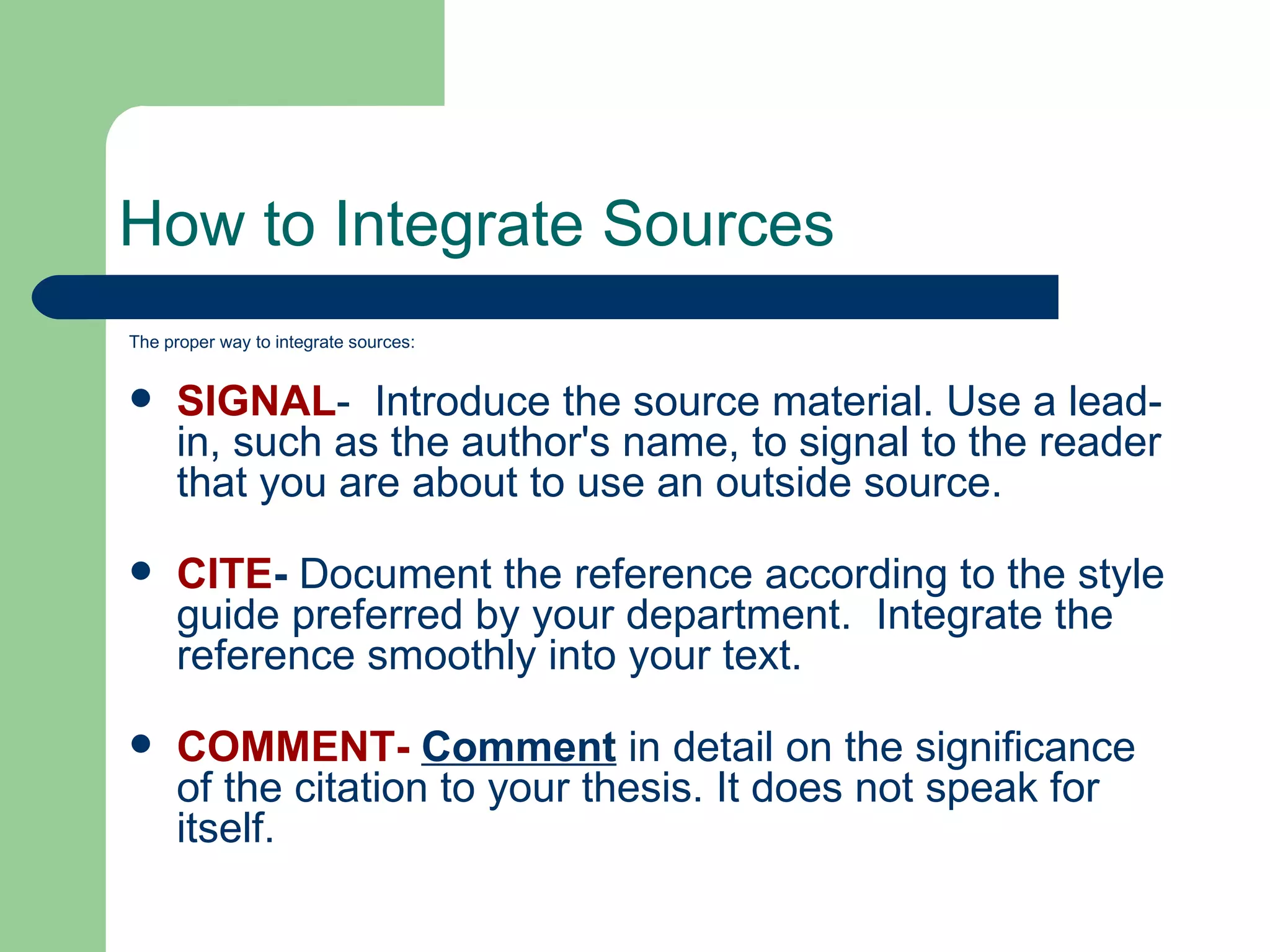 How to Integrate Sources The proper way to integrate sources: SIGNAL -  Introduce the source material. Use a lead-in, such as the author's name, to signal to the reader that you are about to use an outside source. CITE -  Document the reference according to the style guide preferred by your department.  Integrate the reference smoothly into your text. COMMENT-  Comment  in detail on the significance of the citation to your thesis. It does not speak for itself. 