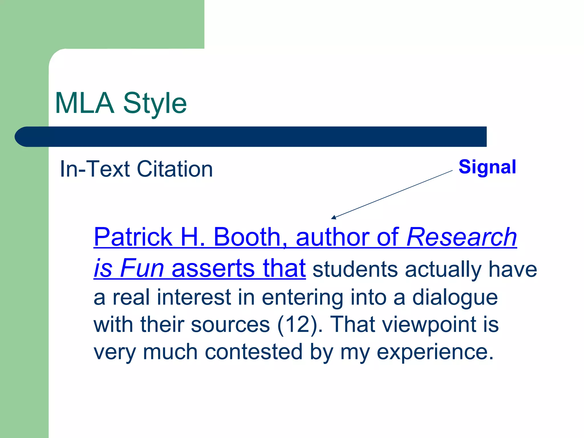 MLA Style In-Text Citation Patrick H. Booth, author of  Research is Fun  asserts that  students actually have a real interest in entering into a dialogue with their sources (12). That viewpoint is very much contested by my experience. Signal 