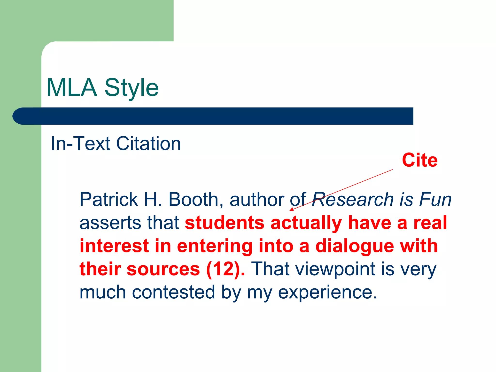MLA Style In-Text Citation Patrick H. Booth, author of  Research is Fun  asserts that  students actually have a real interest in entering into a dialogue with their sources (12).  That viewpoint is very much contested by my experience. Cite 
