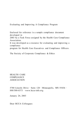 Evaluating and Improving A Compliance Program
Enclosed for reference is a sample compliance document
developed in
2003 by a Task Force assigned by the Health Care Compliance
Association.
It was developed as a resource for evaluating and improving a
compliance
program for Health Care Executives and Compliance Officers.
The Society of Corporate Compliance & Ethics
HEALTH CARE
COMPLIANCE
ASSOCIATION
5780 Lincoln Drive · Suite 120 · Minneapolis, MN 55436 ·
888/580-8373 · www.hcca-info.org
January 24, 2003
Dear HCCA Colleagues:
 