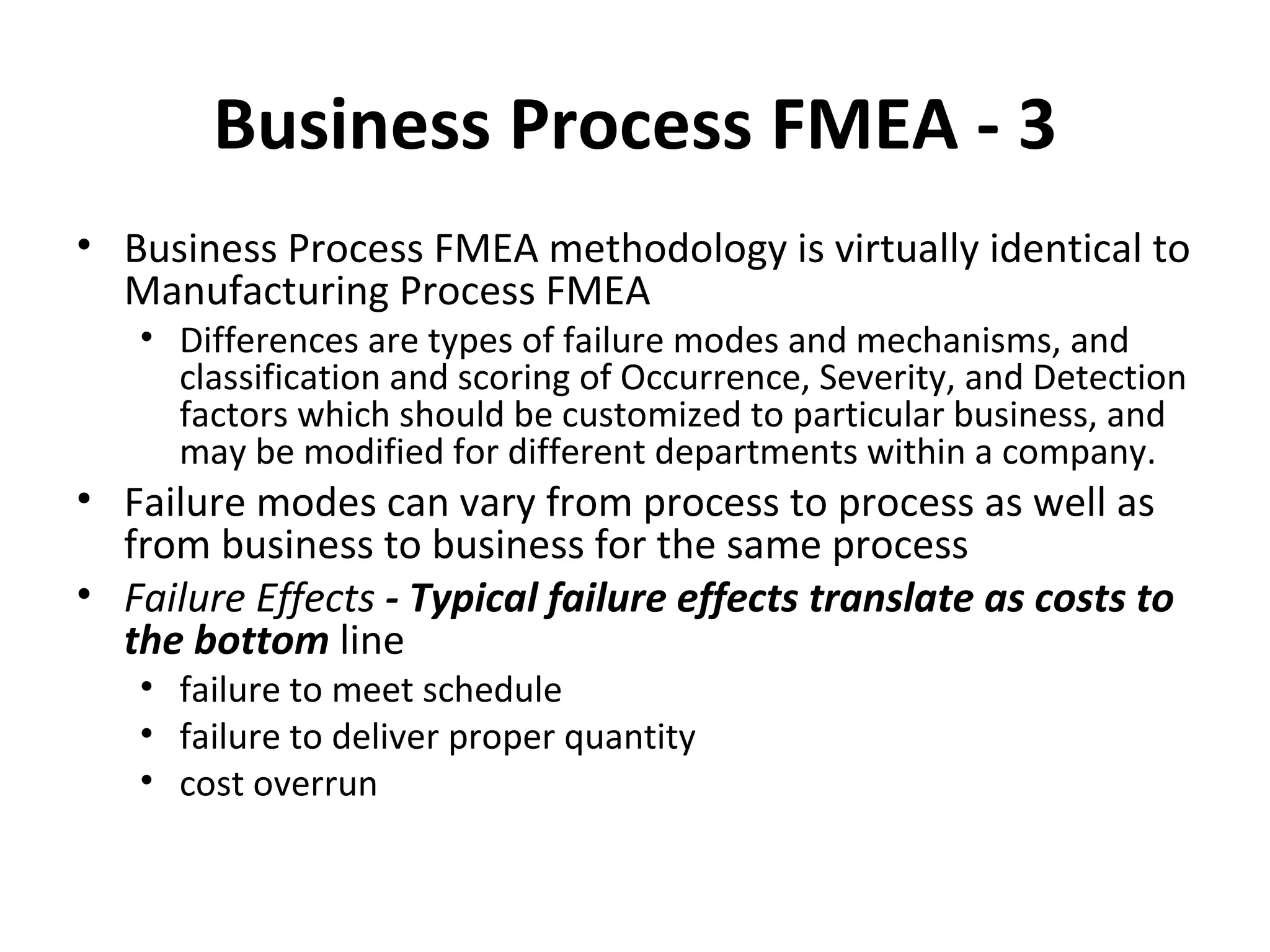 Business Process FMEA ‐ 3 Business Process FMEA methodology is virtually identical to Manufacturing Process FMEA Differences are types of failure modes and mechanisms, and classification and scoring of Occurrence, Severity, and Detection factors which should be customized to particular business, and may be modified for different departments within a company. Failure modes can vary from process to process as well as from business to business for the same process Failure Effects  ‐ Typical failure effects translate as costs to the bottom  line failure to meet schedule failure to deliver proper quantity cost overrun 
