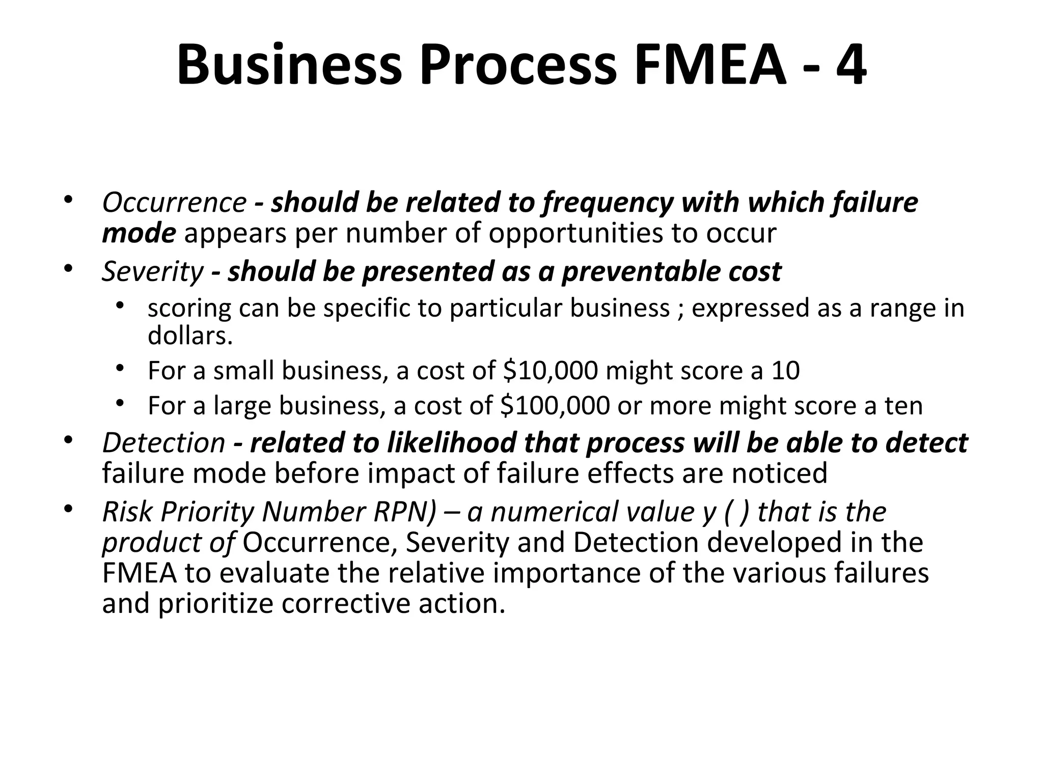 Business Process FMEA ‐ 4 Occurrence  ‐ should be related to frequency with which failure mode  appears per number of opportunities to occur Severity  ‐ should be presented as a preventable cost scoring can be specific to particular business ; expressed as a range in dollars. For a small business, a cost of $10,000 might score a 10 For a large business, a cost of $100,000 or more might score a ten Detection  ‐ related to likelihood that process will be able to detect  failure mode before impact of failure effects are noticed Risk Priority Number RPN) – a numerical value y ( ) that is the product of  Occurrence, Severity and Detection developed in the FMEA to evaluate the relative importance of the various failures and prioritize corrective action. 