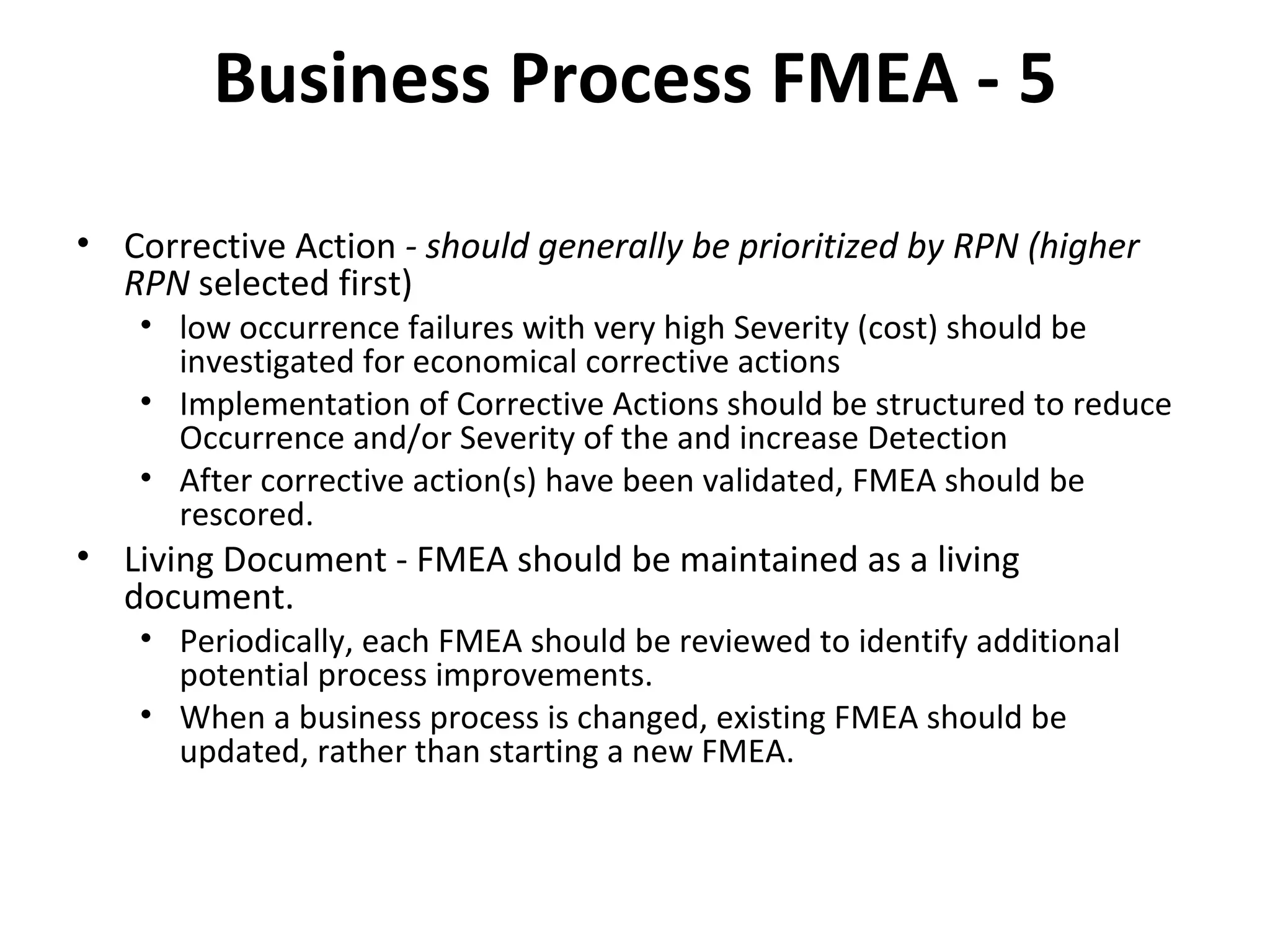 Business Process FMEA ‐ 5 Corrective Action  ‐ should generally be prioritized by RPN (higher RPN  selected first) low occurrence failures with very high Severity (cost) should be investigated for economical corrective actions Implementation of Corrective Actions should be structured to reduce Occurrence and/or Severity of the and increase Detection After corrective action(s) have been validated, FMEA should be rescored. Living Document ‐ FMEA should be maintained as a living document. Periodically, each FMEA should be reviewed to identify additional potential process improvements. When a business process is changed, existing FMEA should be updated, rather than starting a new FMEA. 