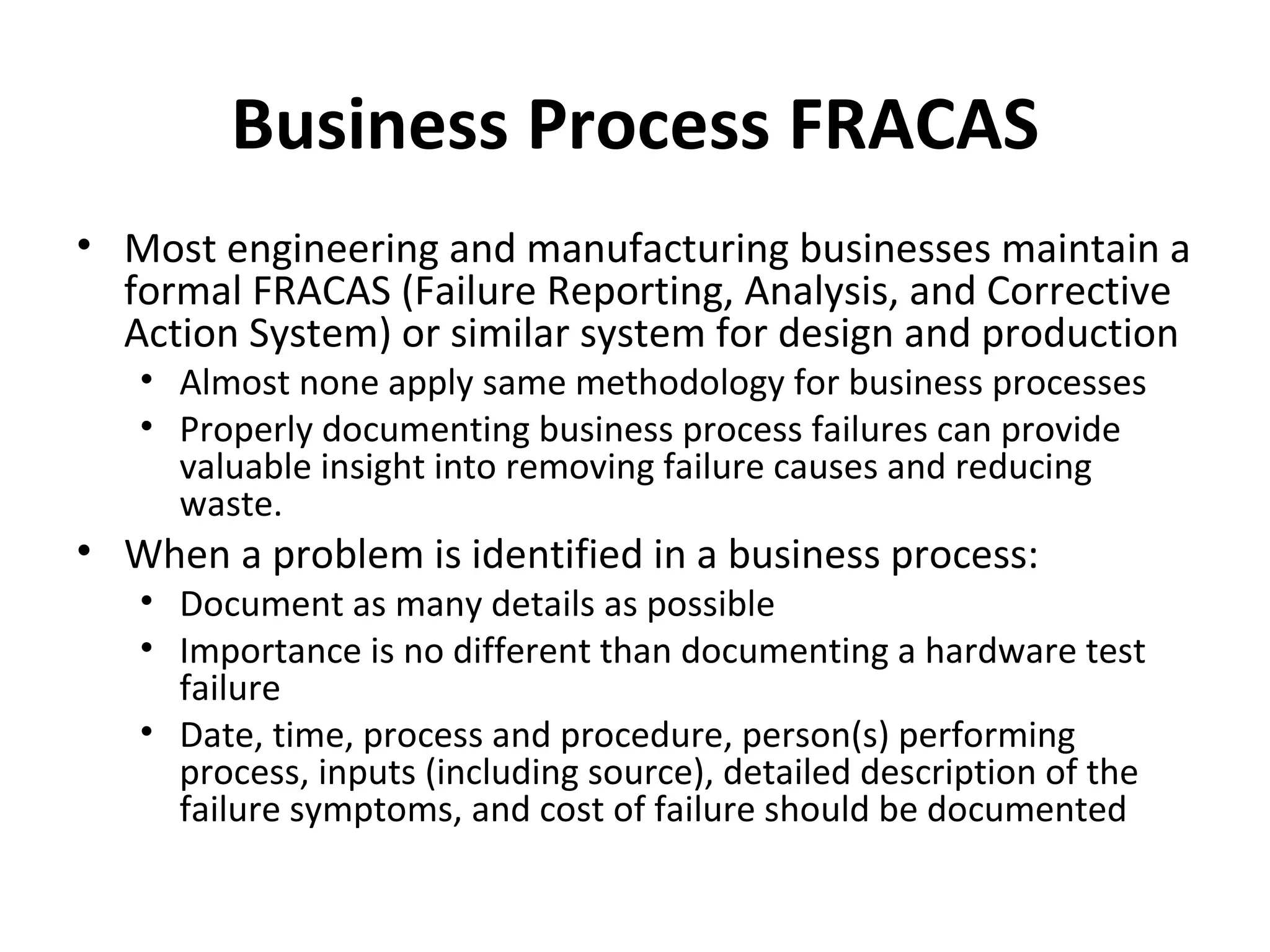 Business Process FRACAS Most engineering and manufacturing businesses maintain a formal FRACAS (Failure Reporting, Analysis, and Corrective Action System) or similar system for design and production Almost none apply same methodology for business processes Properly documenting business process failures can provide valuable insight into removing failure causes and reducing waste. When a problem is identified in a business process: Document as many details as possible Importance is no different than documenting a hardware test failure Date, time, process and procedure, person(s) performing process, inputs (including source), detailed description of the failure symptoms, and cost of failure should be documented 