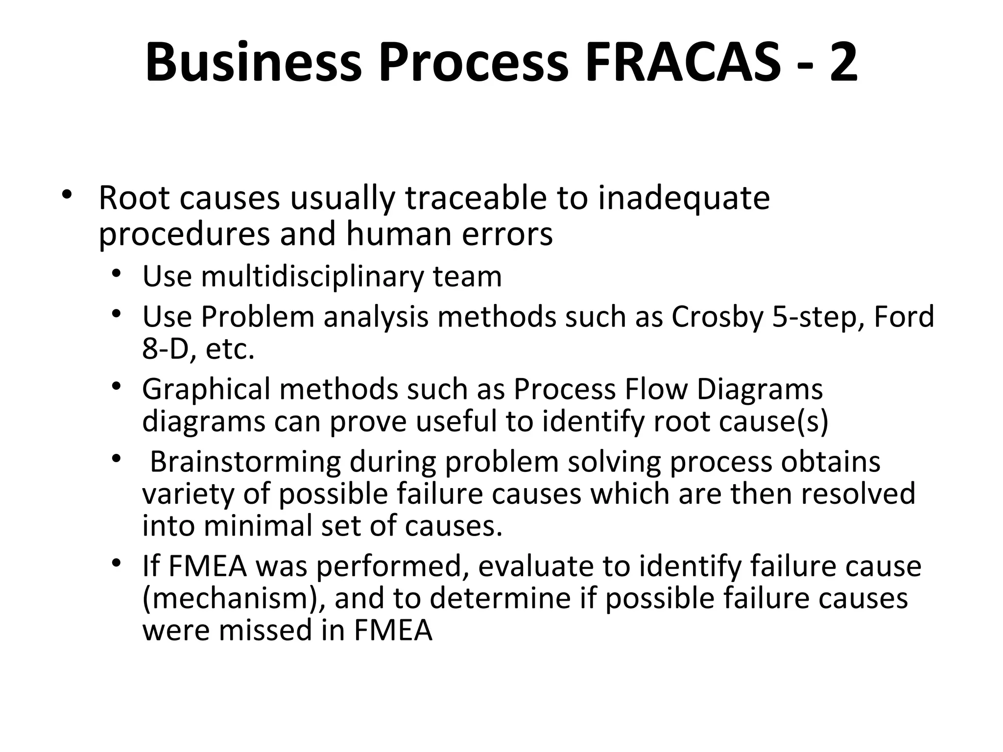 Business Process FRACAS ‐ 2 Root causes usually traceable to inadequate procedures and human errors Use multidisciplinary team Use Problem analysis methods such as Crosby 5‐step, Ford 8‐D, etc. Graphical methods such as Process Flow Diagrams diagrams can prove useful to identify root cause(s) Brainstorming during problem solving process obtains variety of possible failure causes which are then resolved into minimal set of causes. If FMEA was performed, evaluate to identify failure cause (mechanism), and to determine if possible failure causes were missed in FMEA 