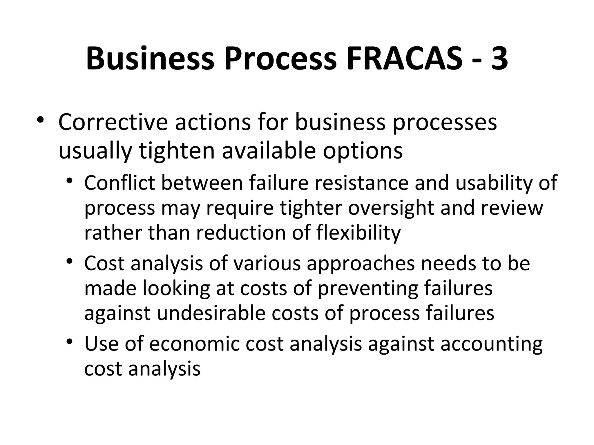Business Process FRACAS ‐ 3 Corrective actions for business processes usually tighten available options Conflict between failure resistance and usability of process may require tighter oversight and review rather than reduction of flexibility Cost analysis of various approaches needs to be made looking at costs of preventing failures against undesirable costs of process failures Use of economic cost analysis against accounting cost analysis 